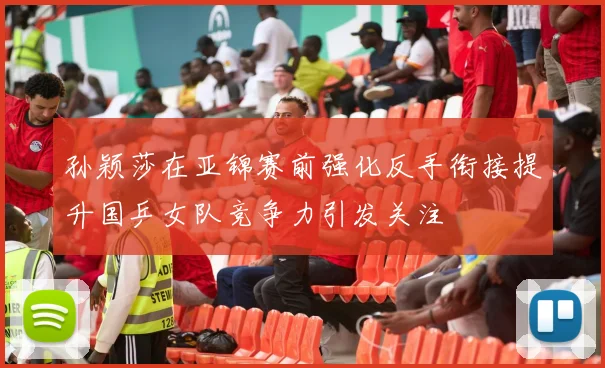孙颖莎在亚锦赛前强化反手衔接提升国乒女队竞争力引发关注
