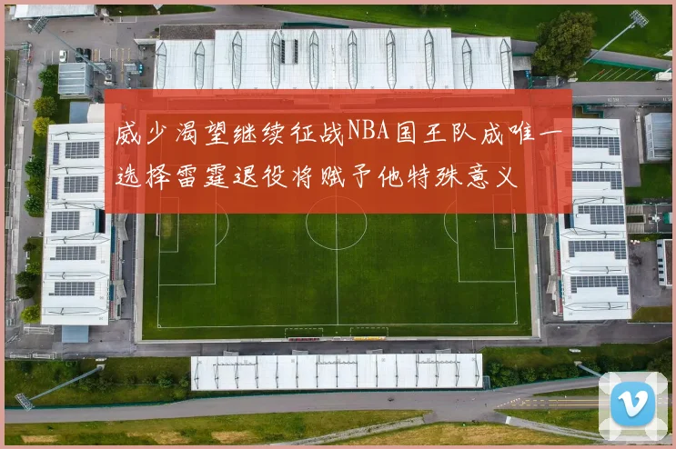 威少渴望继续征战NBA国王队成唯一选择雷霆退役将赋予他特殊意义