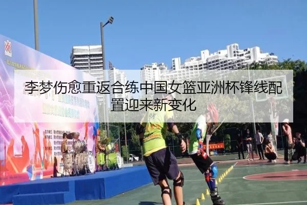 李梦伤愈重返合练中国女篮亚洲杯锋线配置迎来新变化